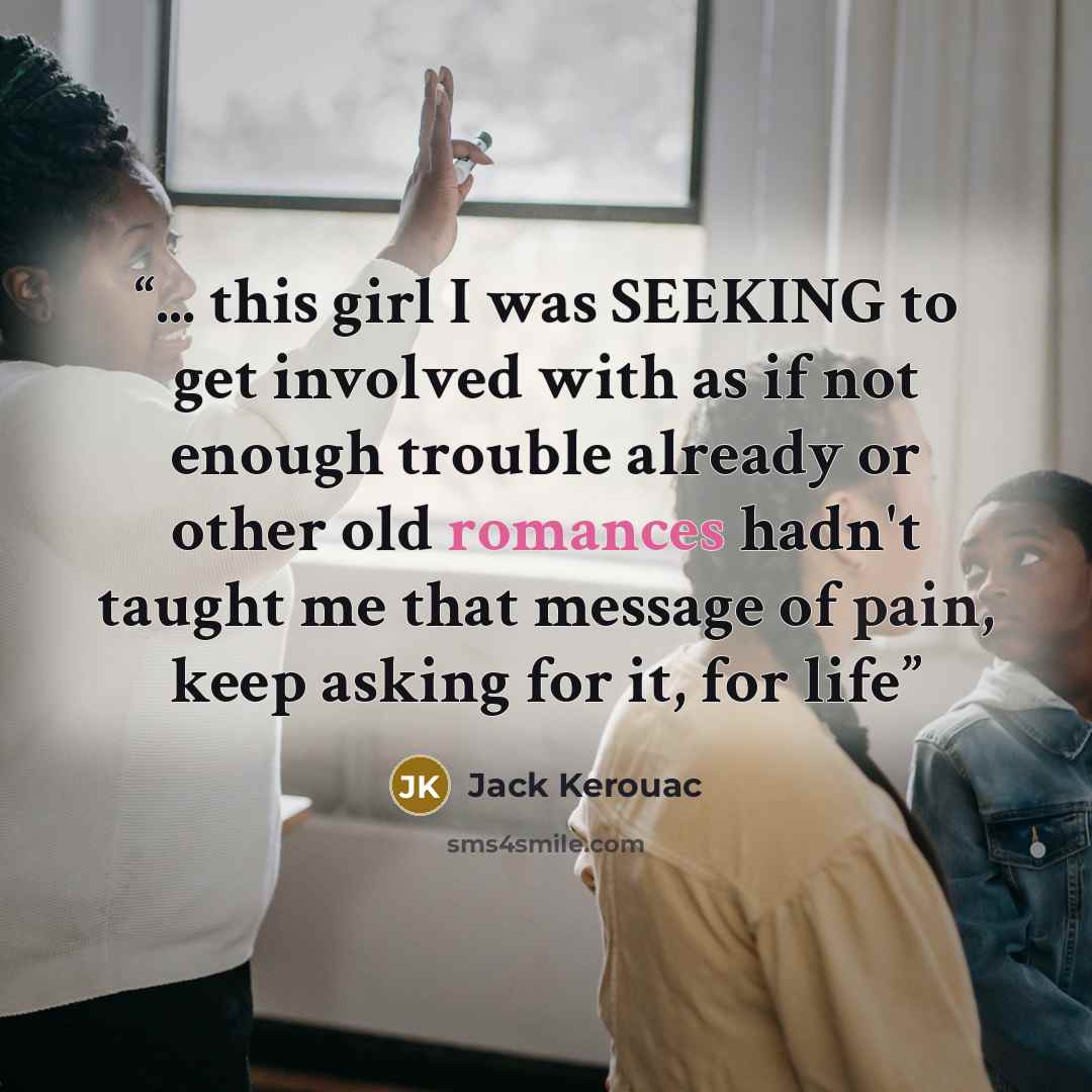 “... this girl I was SEEKING to get involved with as if not enough trouble already or other old romances hadn't taught me that message of pain, keep asking for it, for life” quote by Jack Kerouac