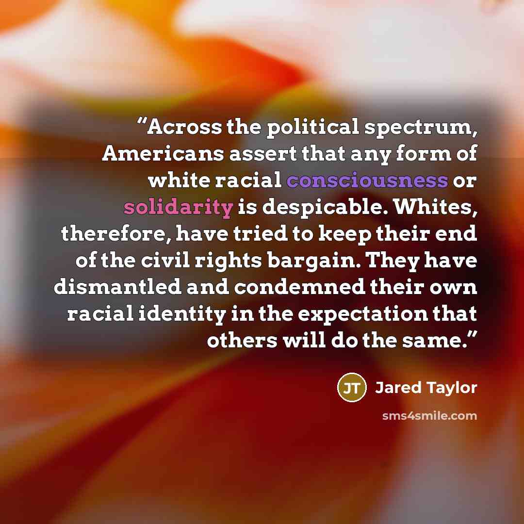 “Across the political spectrum, Americans assert that any form of white racial consciousness or solidarity is despicable. Whites, therefore, have tried to keep their end of the civil rights bargain. They have dismantled and condemned their own racial identity in the expectation that others will do…” quote by Jared Taylor