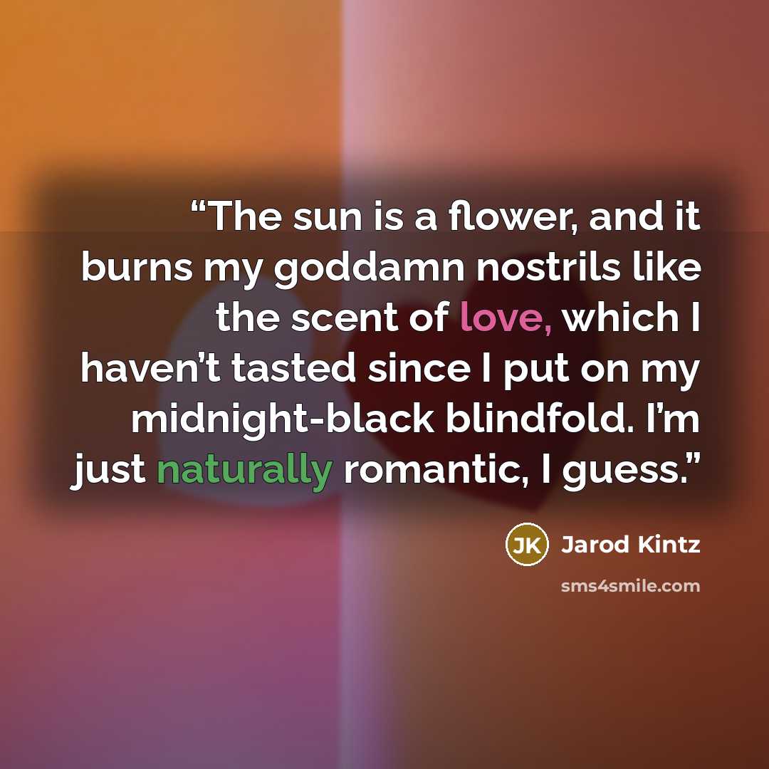“The sun is a flower, and it burns my goddamn nostrils like the scent of love, which I haven’t tasted since I put on my midnight-black blindfold. I’m just naturally romantic, I guess.” quote by Jarod Kintz
