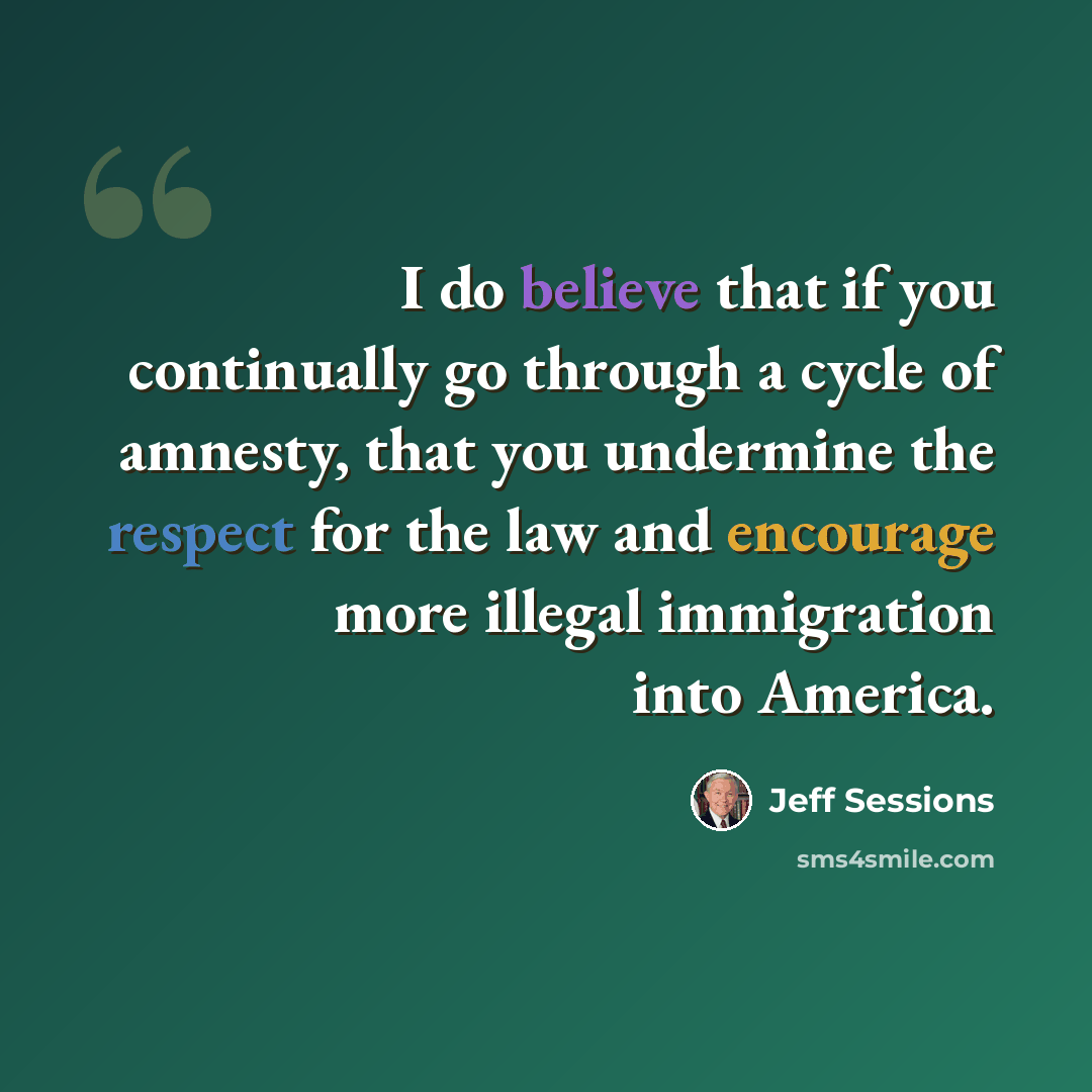 “I do believe that if you continually go through a cycle of amnesty, that you undermine the respect for the law and encourage more illegal immigration into America.” quote by Jeff Sessions