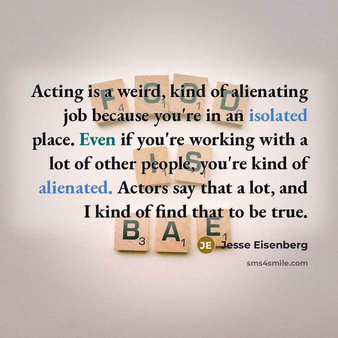 “Acting is a weird, kind of alienating job because you're in an isolated place. Even if you're working with a lot of other people, you're kind of alienated. Actors say that a lot, and I kind of find that to be true.” quote by Jesse Eisenberg