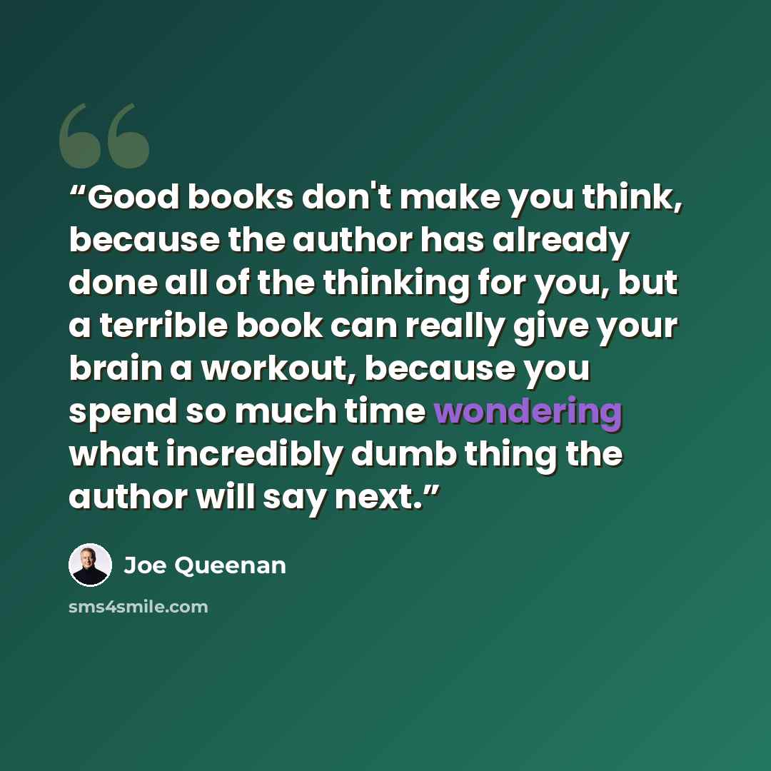 “Good books don't make you think, because the author has already done all of the thinking for you, but a terrible book can really give your brain a workout, because you spend so much time wondering what incredibly dumb thing the author will say next.” quote by Joe Queenan