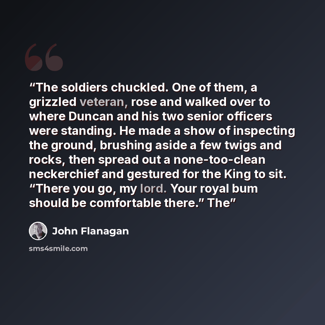 “The soldiers chuckled. One of them, a grizzled veteran, rose and walked over to where Duncan and his two senior officers were standing. He made a show of inspecting the ground, brushing aside a few twigs and rocks, then spread out a none-too-clean neckerchief and gestured for the King to sit…” quote by John Flanagan