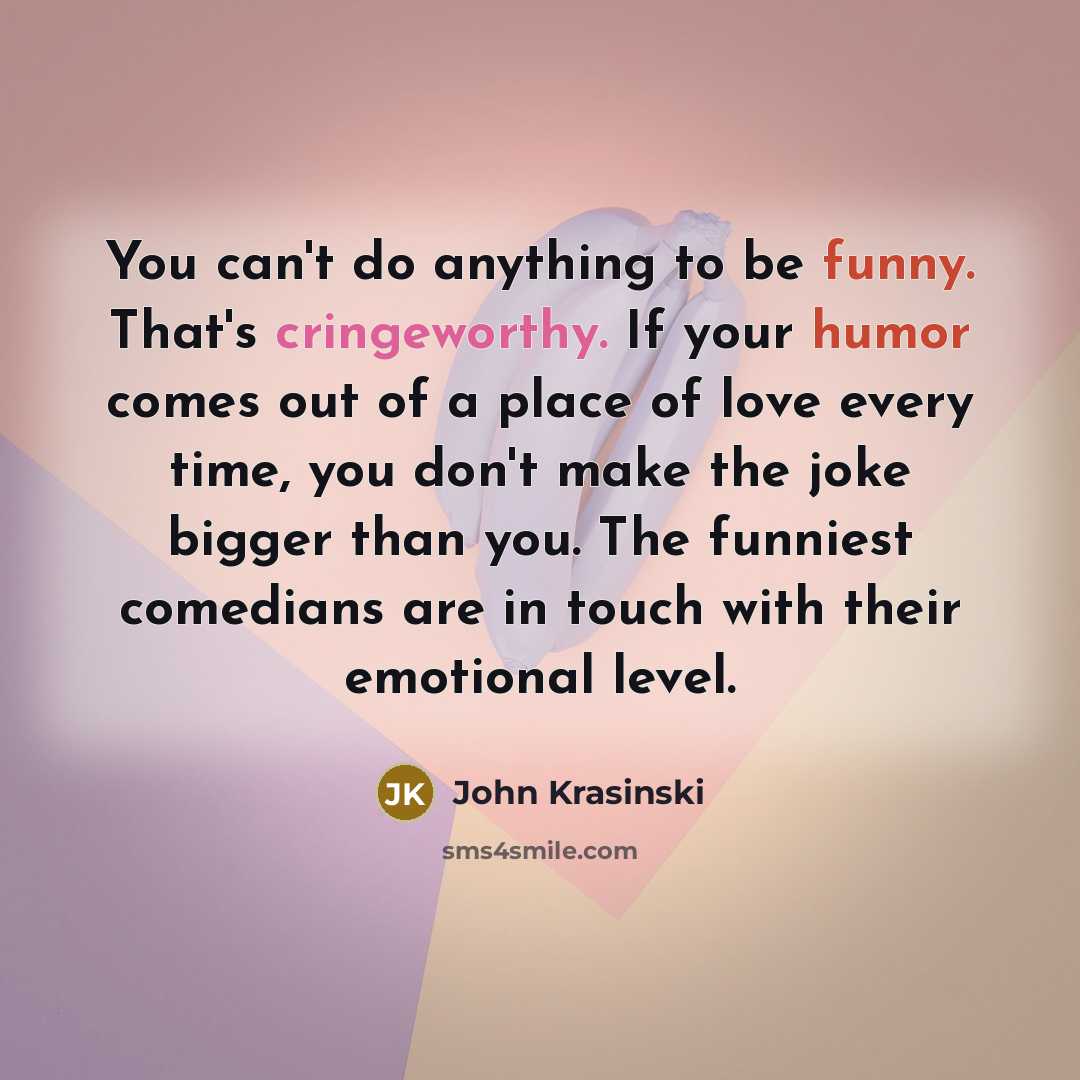 “You can't do anything to be funny. That's cringeworthy. If your humor comes out of a place of love every time, you don't make the joke bigger than you. The funniest comedians are in touch with their emotional level.” quote by John Krasinski
