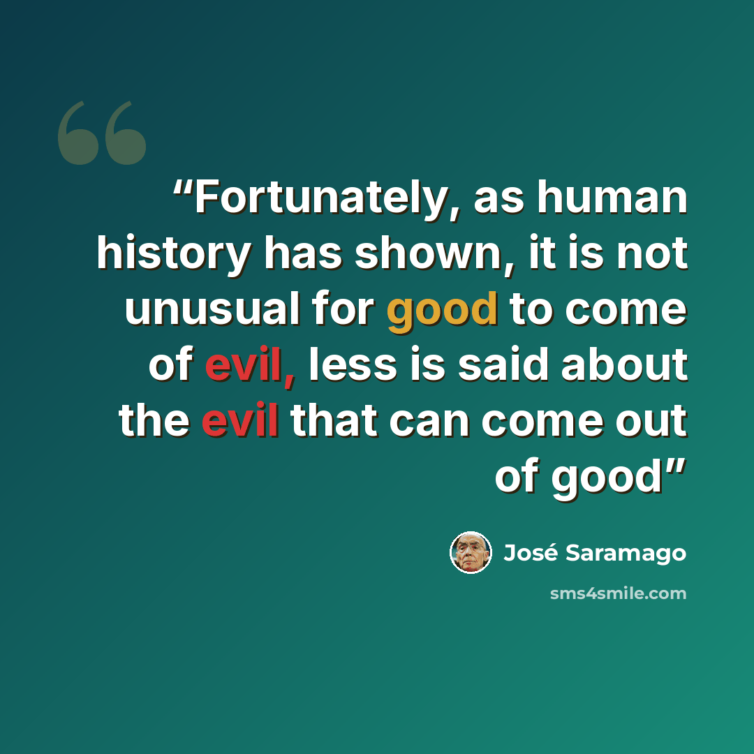 “Fortunately, as human history has shown, it is not unusual for good to come of evil, less is said about the evil that can come out of good” quote by Jose Saramago