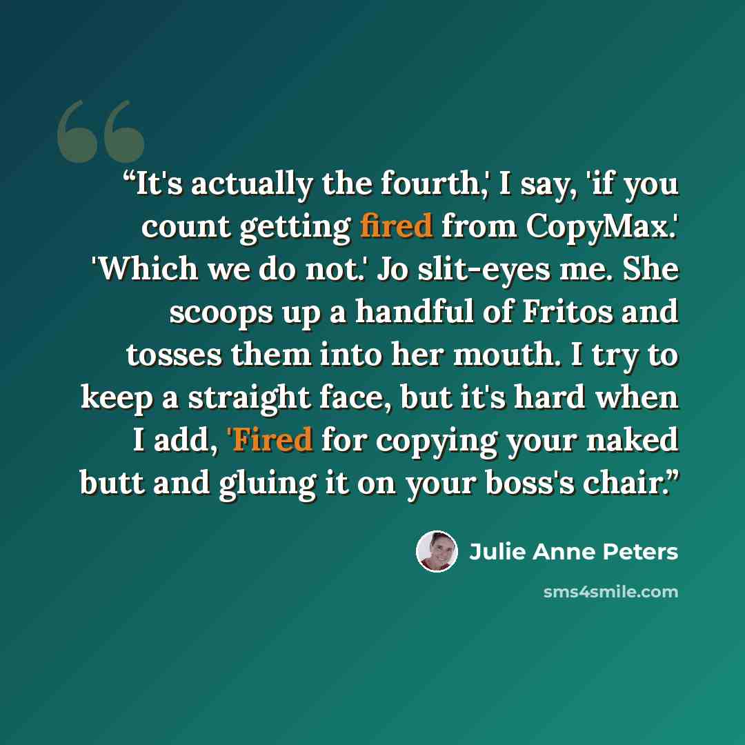 “It's actually the fourth,' I say, 'if you count getting fired from CopyMax.' 'Which we do not.' Jo slit-eyes me. She scoops up a handful of Fritos and tosses them into her mouth. I try to keep a straight face, but it's hard when I add, 'Fired for copying your naked butt and gluing it on your…” quote by Julie Anne Peters