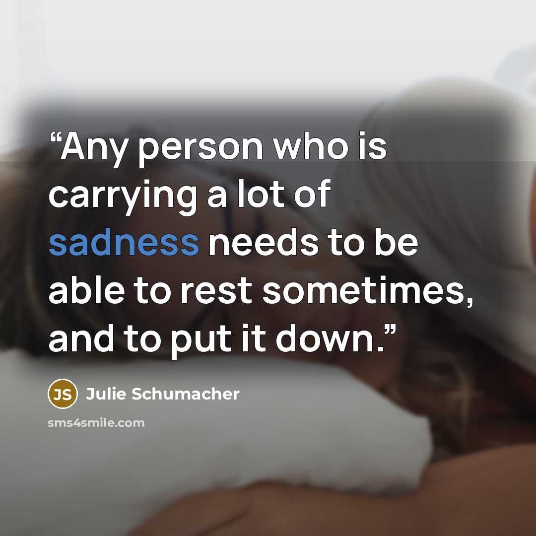 “Any person who is carrying a lot of sadness needs to be able to rest sometimes, and to put it down.” quote by Julie Schumacher
