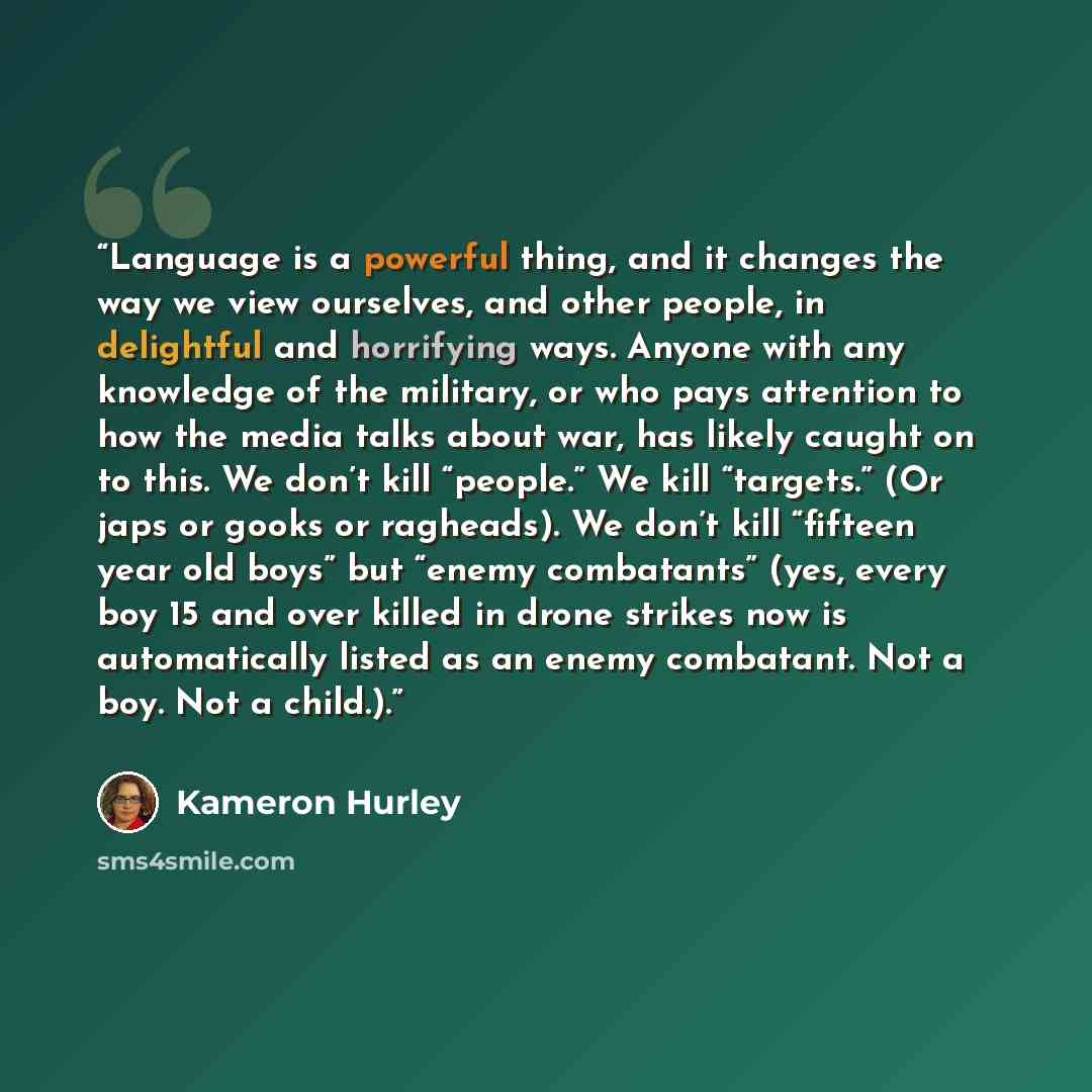 “Language is a powerful thing, and it changes the way we view ourselves, and other people, in delightful and horrifying ways. Anyone with any knowledge of the military, or who pays attention to how the media talks about war, has likely caught on to this. We don’t kill “people.” We kill “targets.”…” quote by Kameron Hurley