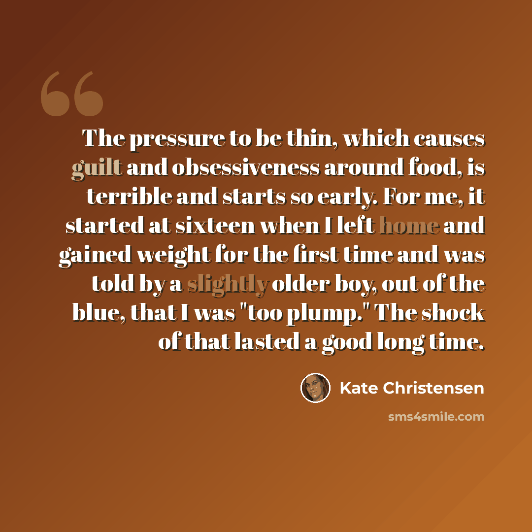 “The pressure to be thin, which causes guilt and obsessiveness around food, is terrible and starts so early. For me, it started at sixteen when I left home and gained weight for the first time and was told by a slightly older boy, out of the blue, that I was "too plump." The shock of that lasted a…” quote by Kate Christensen