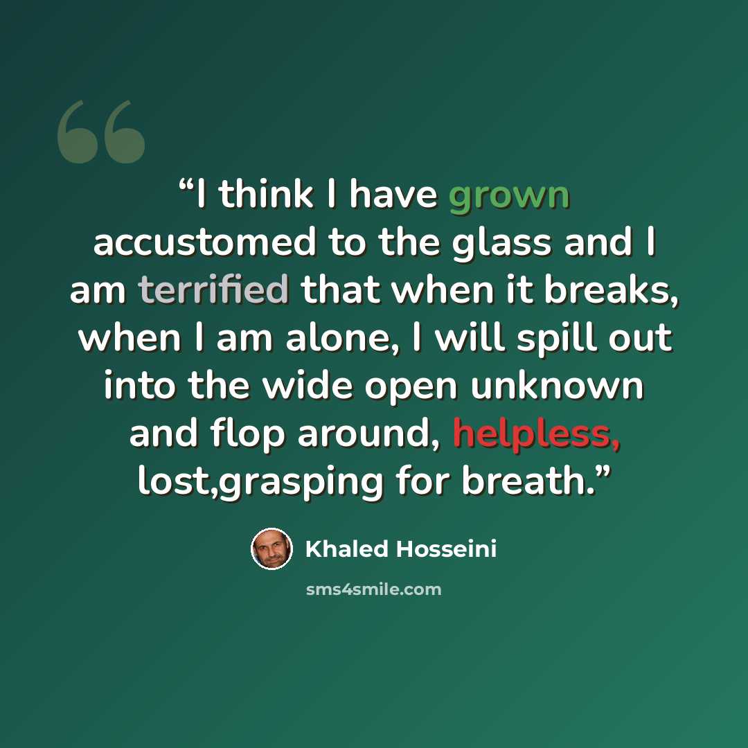 “I think I have grown accustomed to the glass and I am terrified that when it breaks, when I am alone, I will spill out into the wide open unknown and flop around, helpless, lost,grasping for breath.” quote by Khaled Hosseini