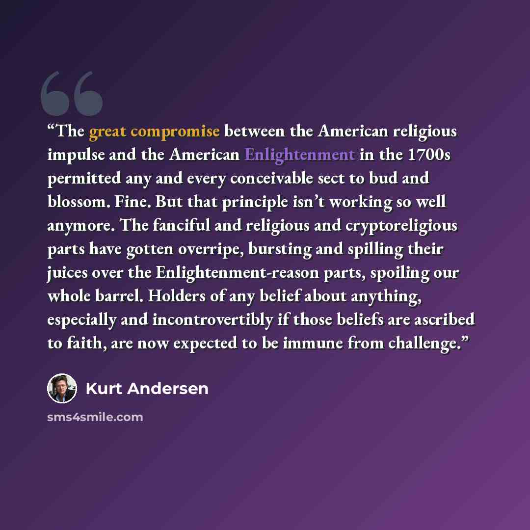 “The great compromise between the American religious impulse and the American Enlightenment in the 1700s permitted any and every conceivable sect to bud and blossom. Fine. But that principle isn’t working so well anymore. The fanciful and religious and cryptoreligious parts have gotten overripe…” quote by Kurt Andersen