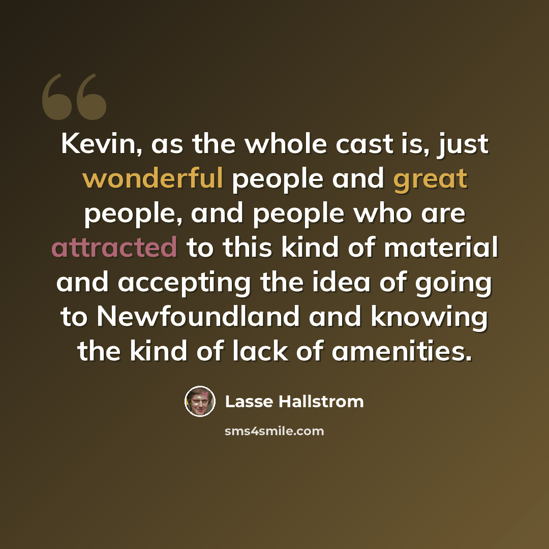 “Kevin, as the whole cast is, just wonderful people and great people, and people who are attracted to this kind of material and accepting the idea of going to Newfoundland and knowing the kind of lack of amenities.” quote by Lasse Hallstrom