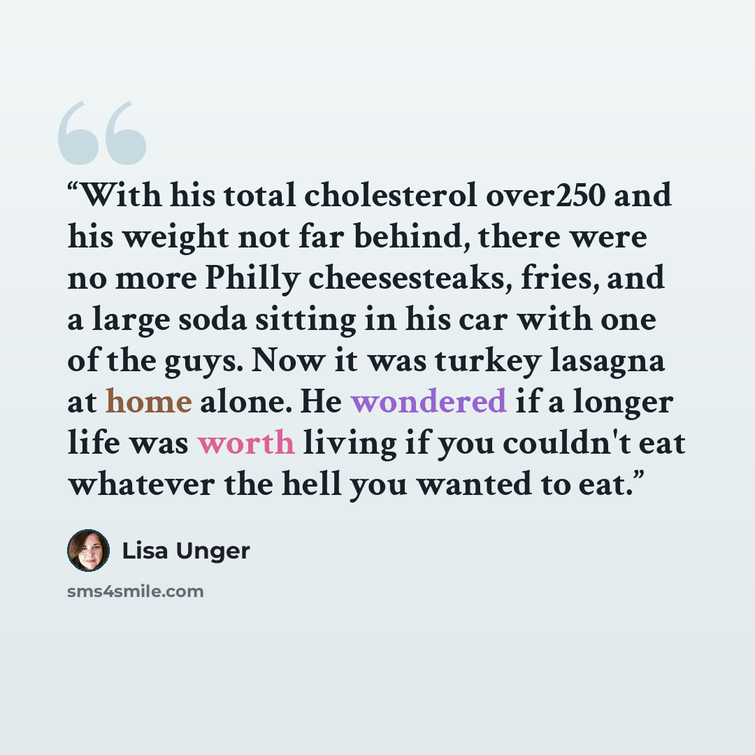 “With his total cholesterol over250 and his weight not far behind, there were no more Philly cheesesteaks, fries, and a large soda sitting in his car with one of the guys. Now it was turkey lasagna at home alone. He wondered if a longer life was worth living if you couldn't eat whatever the hell…” quote by Lisa Unger