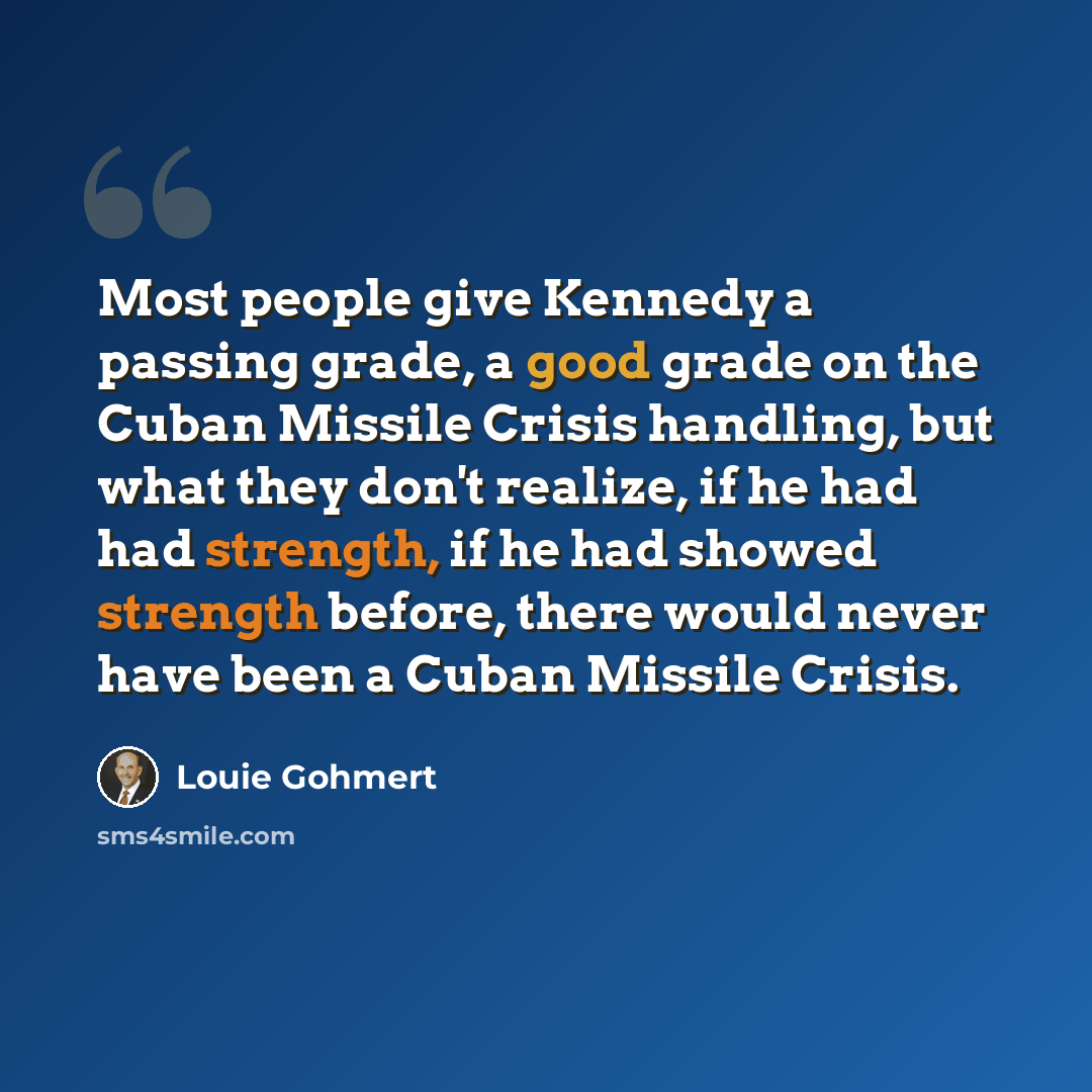 “Most people give Kennedy a passing grade, a good grade on the Cuban Missile Crisis handling, but what they don't realize, if he had had strength, if he had showed strength before, there would never have been a Cuban Missile Crisis.” quote by Louie Gohmert