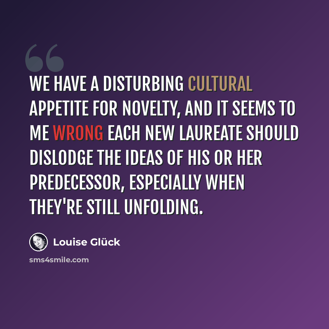 “We have a disturbing cultural appetite for novelty, and it seems to me wrong each new laureate should dislodge the ideas of his or her predecessor, especially when they're still unfolding.” quote by Louise Gluck