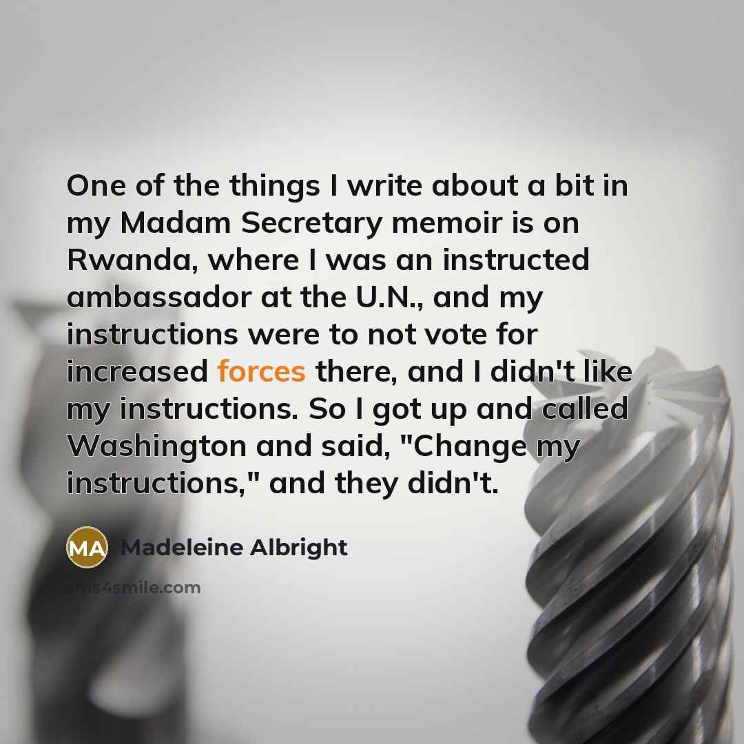 “One of the things I write about a bit in my Madam Secretary memoir is on Rwanda, where I was an instructed ambassador at the U.N., and my instructions were to not vote for increased forces there, and I didn't like my instructions. So I got up and called Washington and said, "Change my…” quote by Madeleine Albright