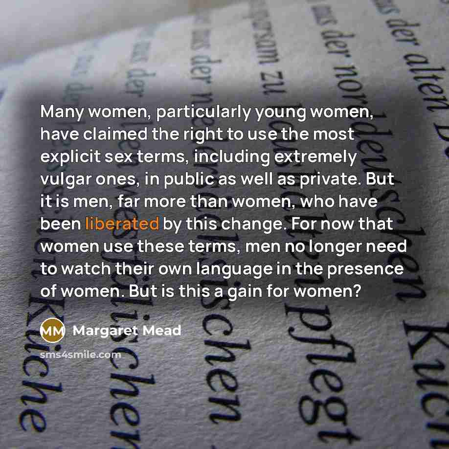 “Many women, particularly young women, have claimed the right to use the most explicit sex terms, including extremely vulgar ones, in public as well as private. But it is men, far more than women, who have been liberated by this change. For now that women use these terms, men no longer need to…” quote by Margaret Mead