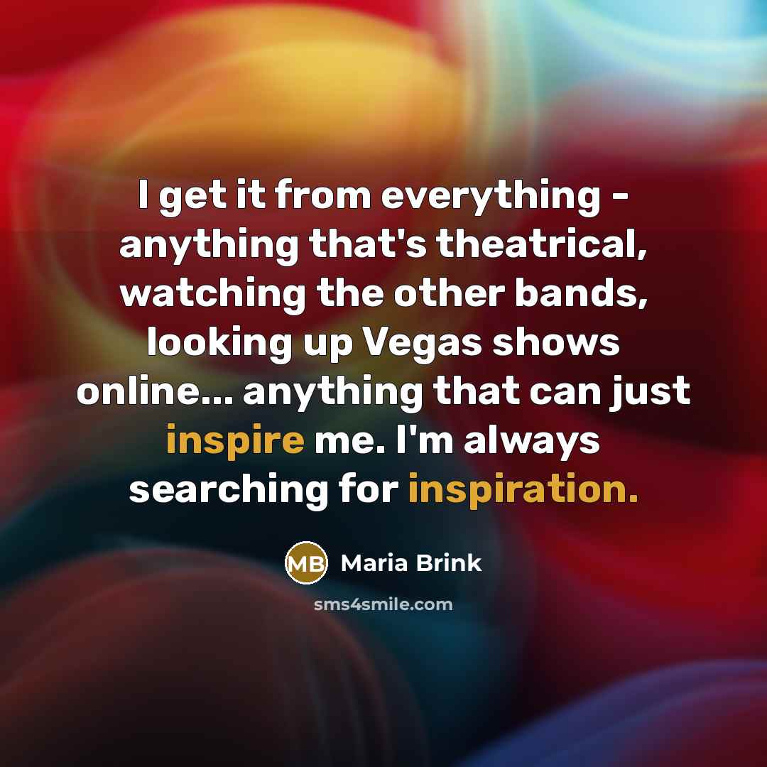 “I get it from everything - anything that's theatrical, watching the other bands, looking up Vegas shows online... anything that can just inspire me. I'm always searching for inspiration.” quote by Maria Brink