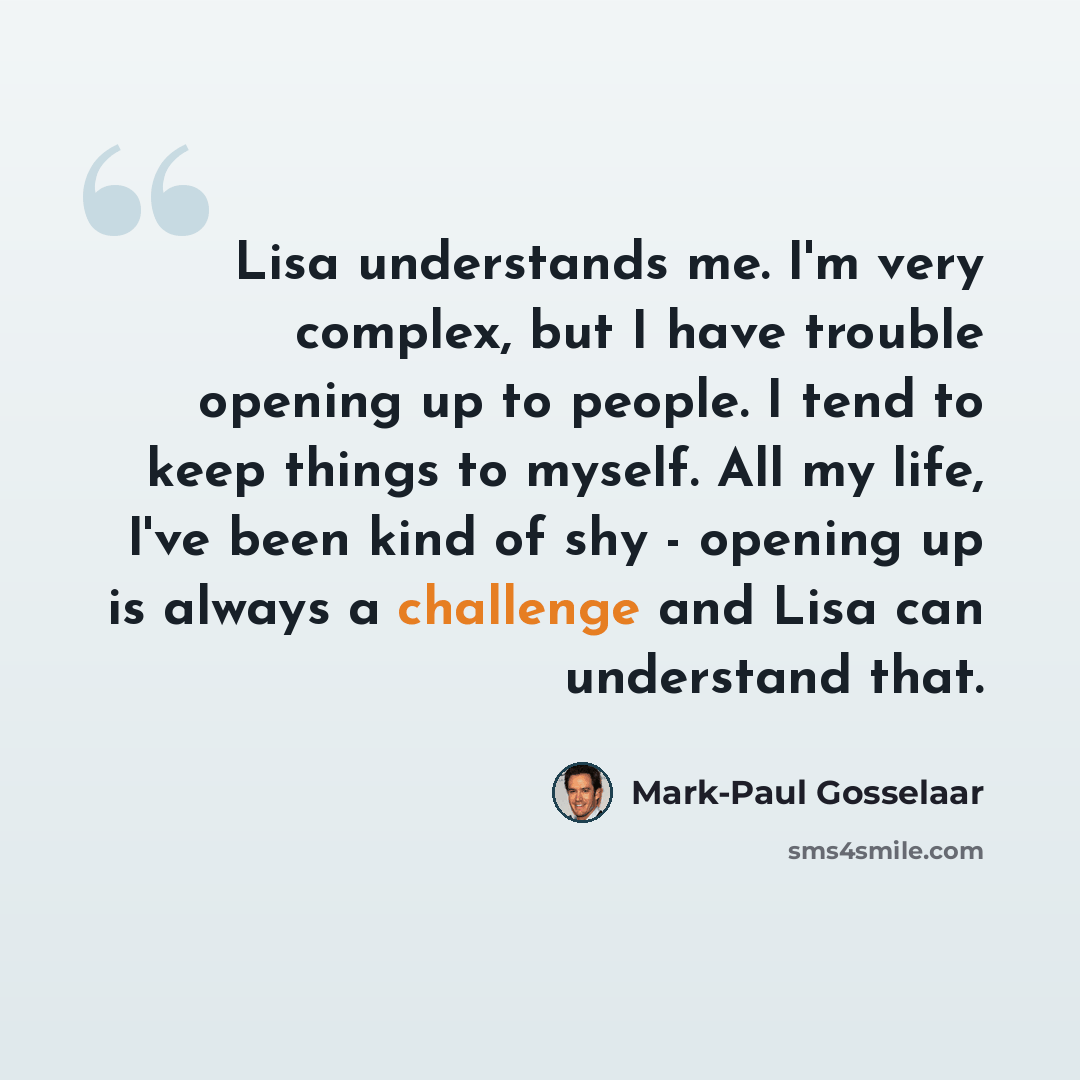 “Lisa understands me. I'm very complex, but I have trouble opening up to people. I tend to keep things to myself. All my life, I've been kind of shy - opening up is always a challenge and Lisa can understand that.” quote by Mark-Paul Gosselaar