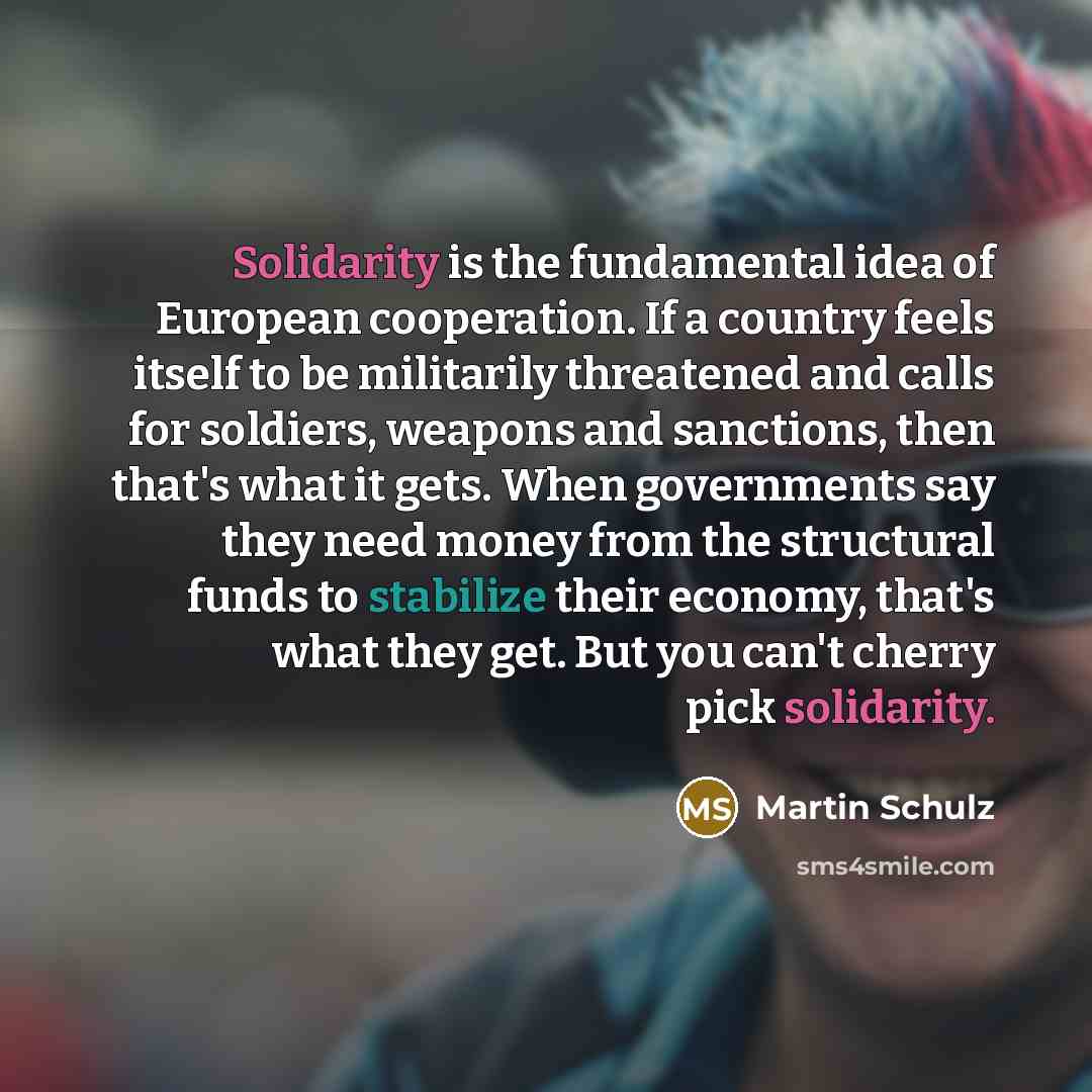 “Solidarity is the fundamental idea of European cooperation. If a country feels itself to be militarily threatened and calls for soldiers, weapons and sanctions, then that's what it gets. When governments say they need money from the structural funds to stabilize their economy, that's what they…” quote by Martin Schulz