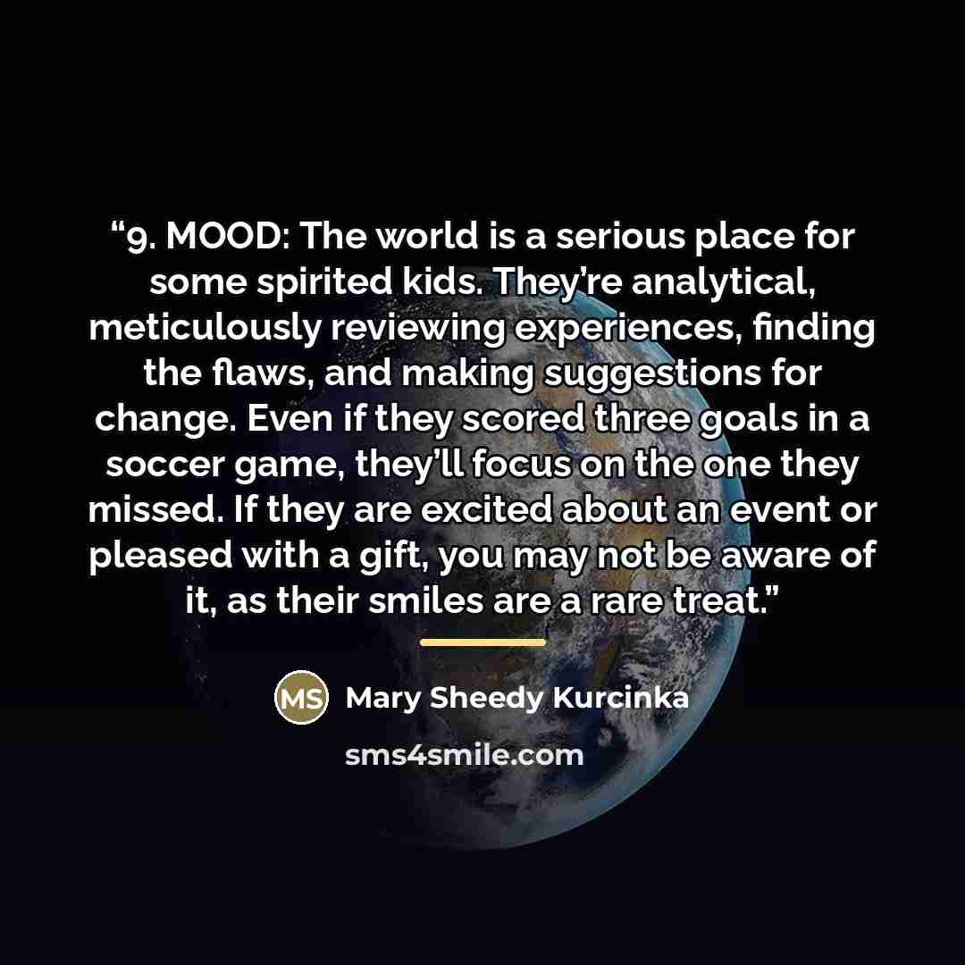 “9. MOOD: The world is a serious place for some spirited kids. They’re analytical, meticulously reviewing experiences, finding the flaws, and making suggestions for change. Even if they scored three goals in a soccer game, they’ll focus on the one they missed. If they are excited about an event or…” quote by Mary Sheedy Kurcinka