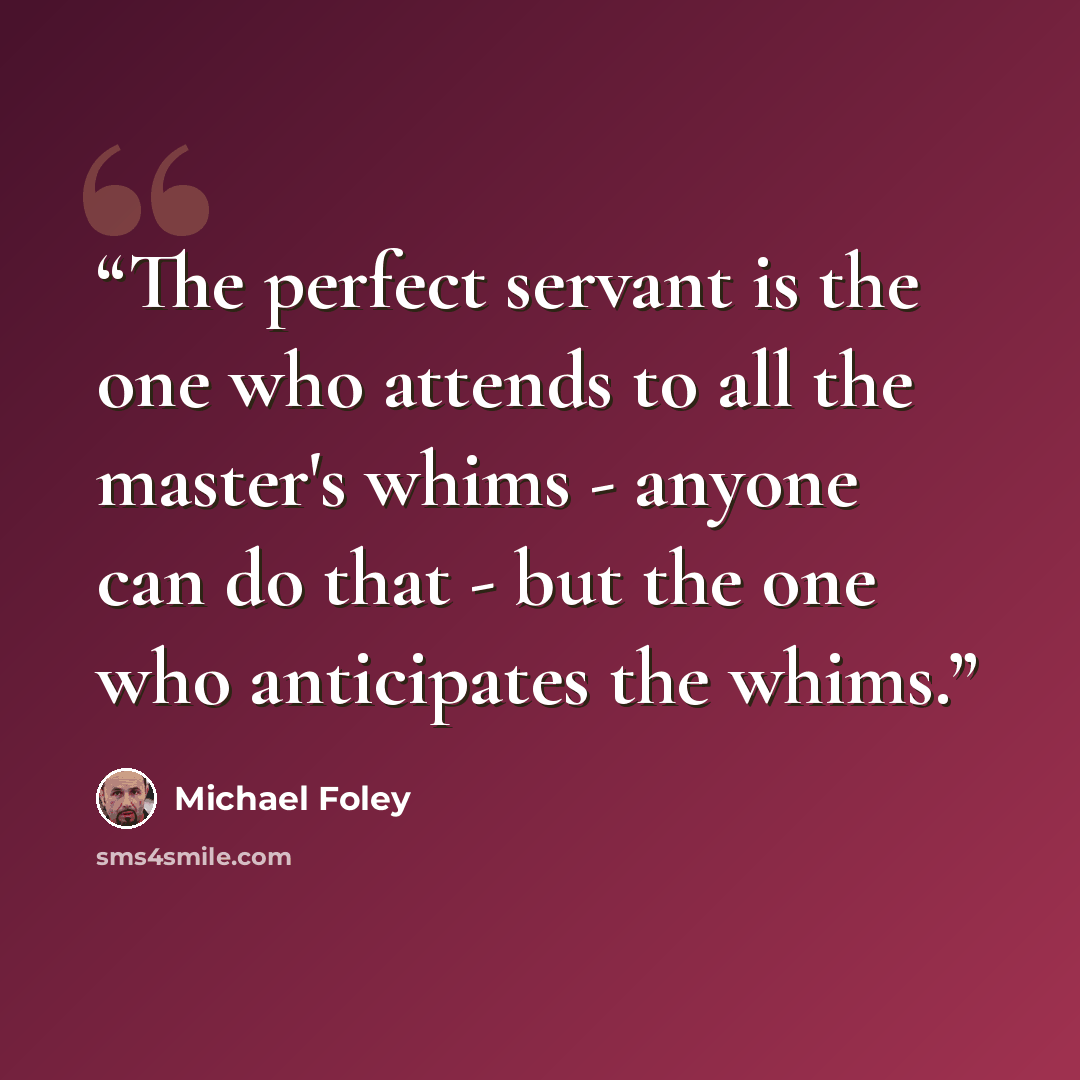 “The perfect servant is the one who attends to all the master's whims - anyone can do that - but the one who anticipates the whims.” quote by Michael Foley