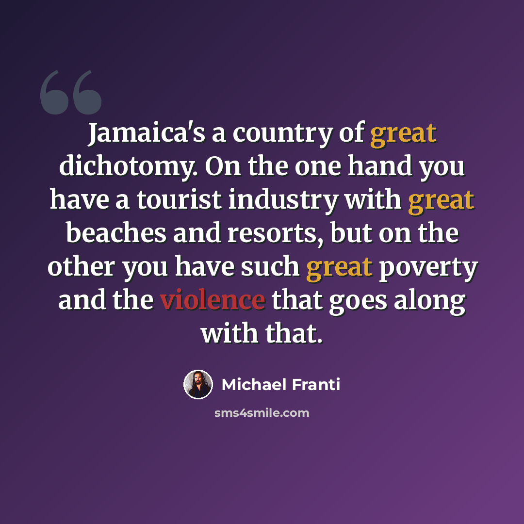 “Jamaica's a country of great dichotomy. On the one hand you have a tourist industry with great beaches and resorts, but on the other you have such great poverty and the violence that goes along with that.” quote by Michael Franti