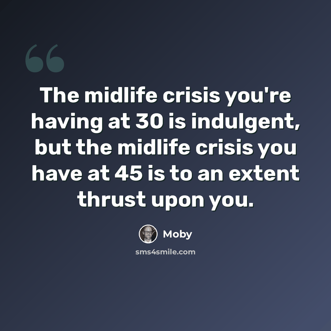 “The midlife crisis you're having at 30 is indulgent, but the midlife crisis you have at 45 is to an extent thrust upon you.” quote by Moby