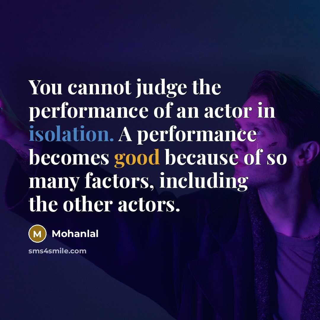“You cannot judge the performance of an actor in isolation. A performance becomes good because of so many factors, including the other actors.” quote by Mohanlal