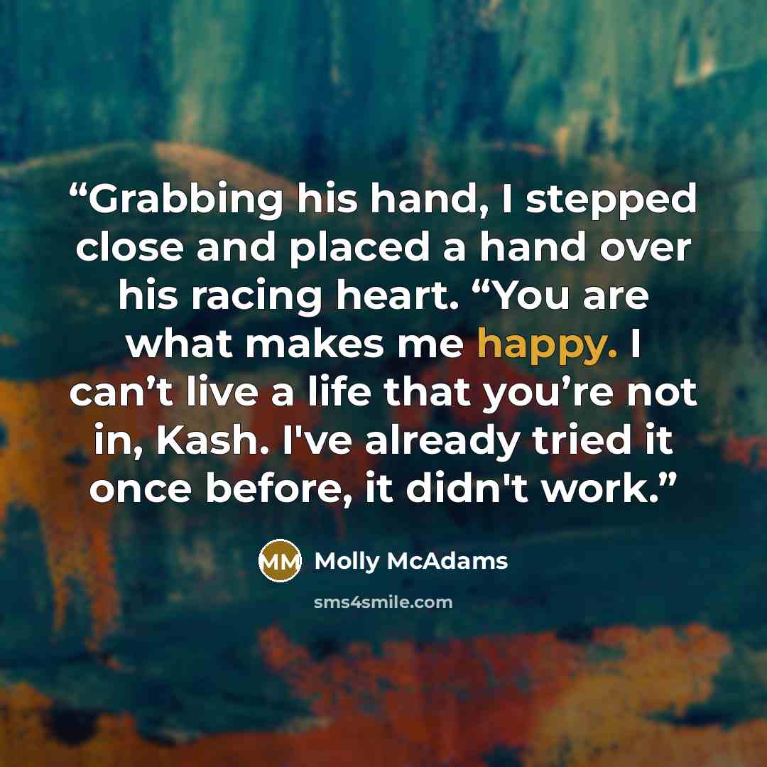 “Grabbing his hand, I stepped close and placed a hand over his racing heart. “You are what makes me happy. I can’t live a life that you’re not in, Kash. I've already tried it once before, it didn't work.” quote by Molly McAdams