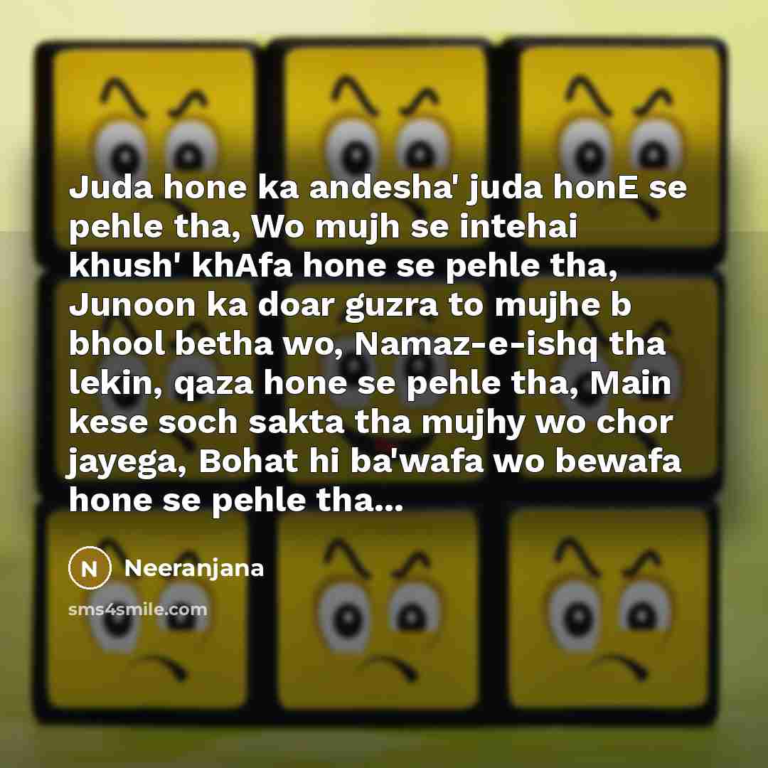 “Juda hone ka andesha' juda honE se pehle tha, Wo mujh se intehai khush' khAfa hone se pehle tha, Junoon ka doar guzra to mujhe b bhool betha wo, Namaz-e-ishq tha lekin, qaza hone se pehle tha, Main kese soch sakta tha mujhy wo chor jayega, Bohat hi ba'wafa wo bewafa hone se pehle tha...” quote by Neeranjana