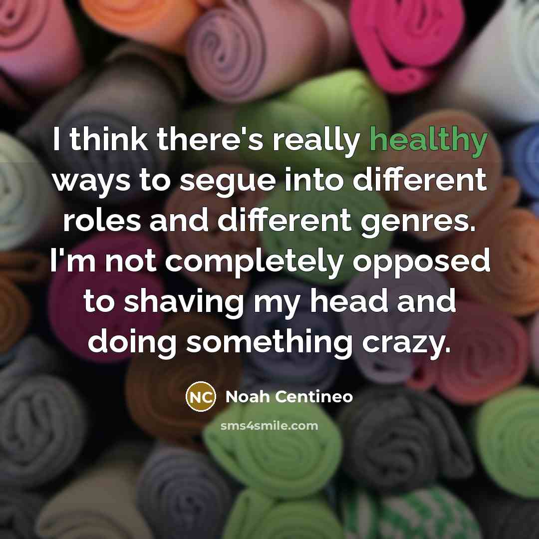 “I think there's really healthy ways to segue into different roles and different genres. I'm not completely opposed to shaving my head and doing something crazy.” quote by Noah Centineo