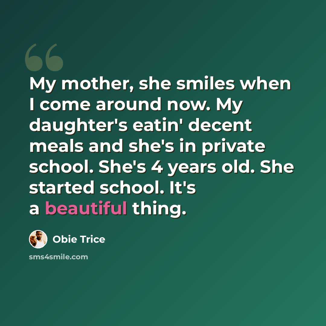 “My mother, she smiles when I come around now. My daughter's eatin' decent meals and she's in private school. She's 4 years old. She started school. It's a beautiful thing.” quote by Obie Trice