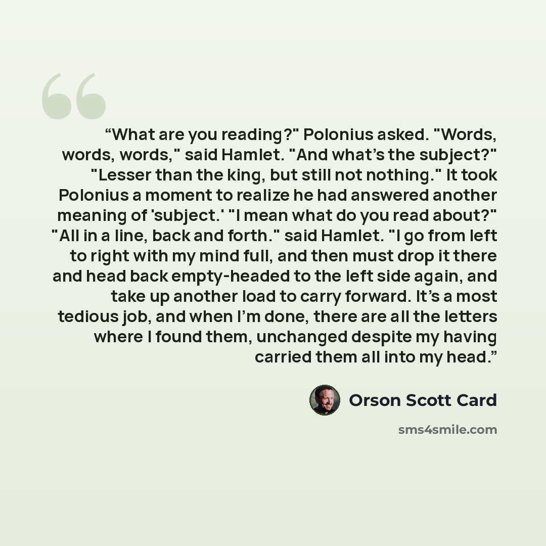 “What are you reading?" Polonius asked. "Words, words, words," said Hamlet. "And what's the subject?" "Lesser than the king, but still not nothing." It took Polonius a moment to realize he had answered another meaning of 'subject.' "I mean what do you read about?" "All in a line, back and forth."…” quote by Orson Scott Card