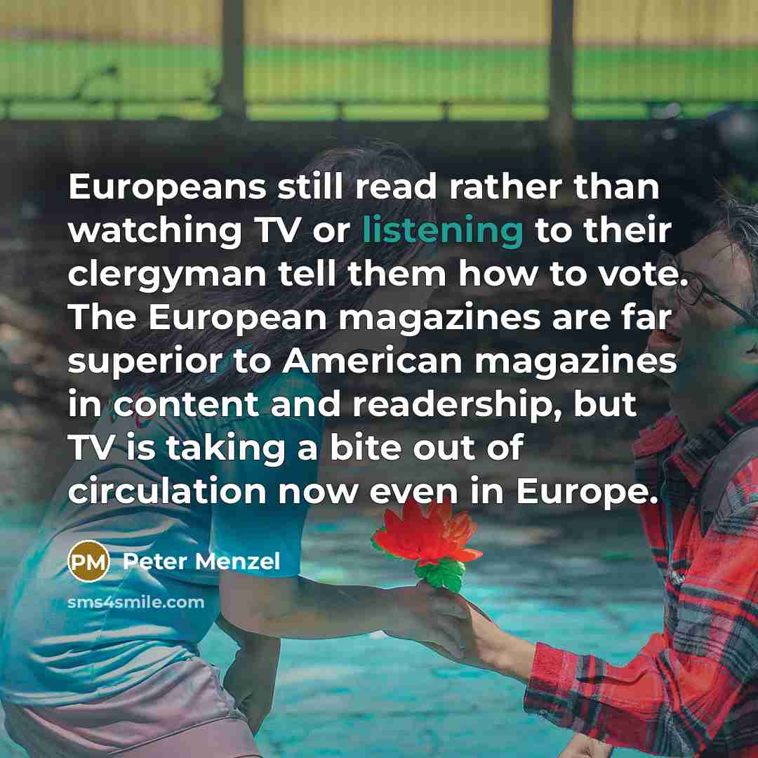 “Europeans still read rather than watching TV or listening to their clergyman tell them how to vote. The European magazines are far superior to American magazines in content and readership, but TV is taking a bite out of circulation now even in Europe.” quote by Peter Menzel