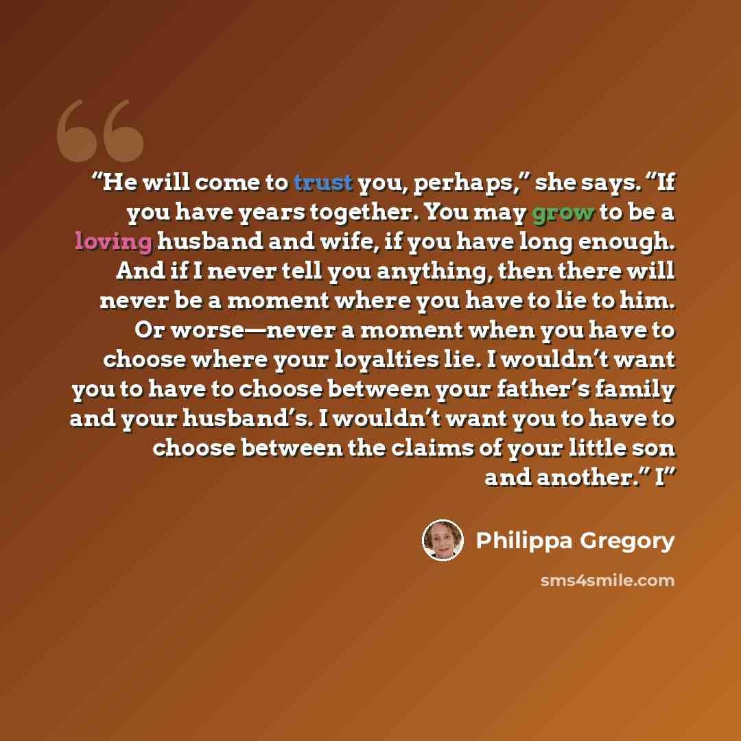 “He will come to trust you, perhaps,” she says. “If you have years together. You may grow to be a loving husband and wife, if you have long enough. And if I never tell you anything, then there will never be a moment where you have to lie to him. Or worse—never a moment when you have to choose where…” quote by Philippa Gregory
