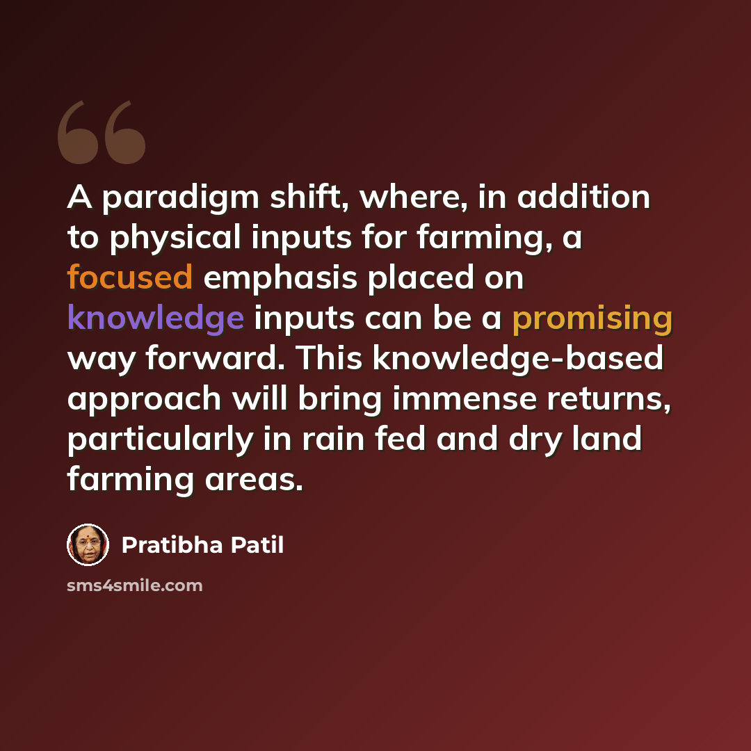 “A paradigm shift, where, in addition to physical inputs for farming, a focused emphasis placed on knowledge inputs can be a promising way forward. This knowledge-based approach will bring immense returns, particularly in rain fed and dry land farming areas.” quote by Pratibha Patil