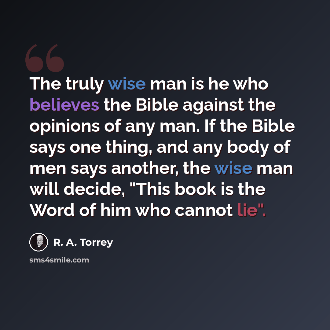 “The truly wise man is he who believes the Bible against the opinions of any man. If the Bible says one thing, and any body of men says another, the wise man will decide, "This book is the Word of him who cannot lie".” quote by R. A. Torrey