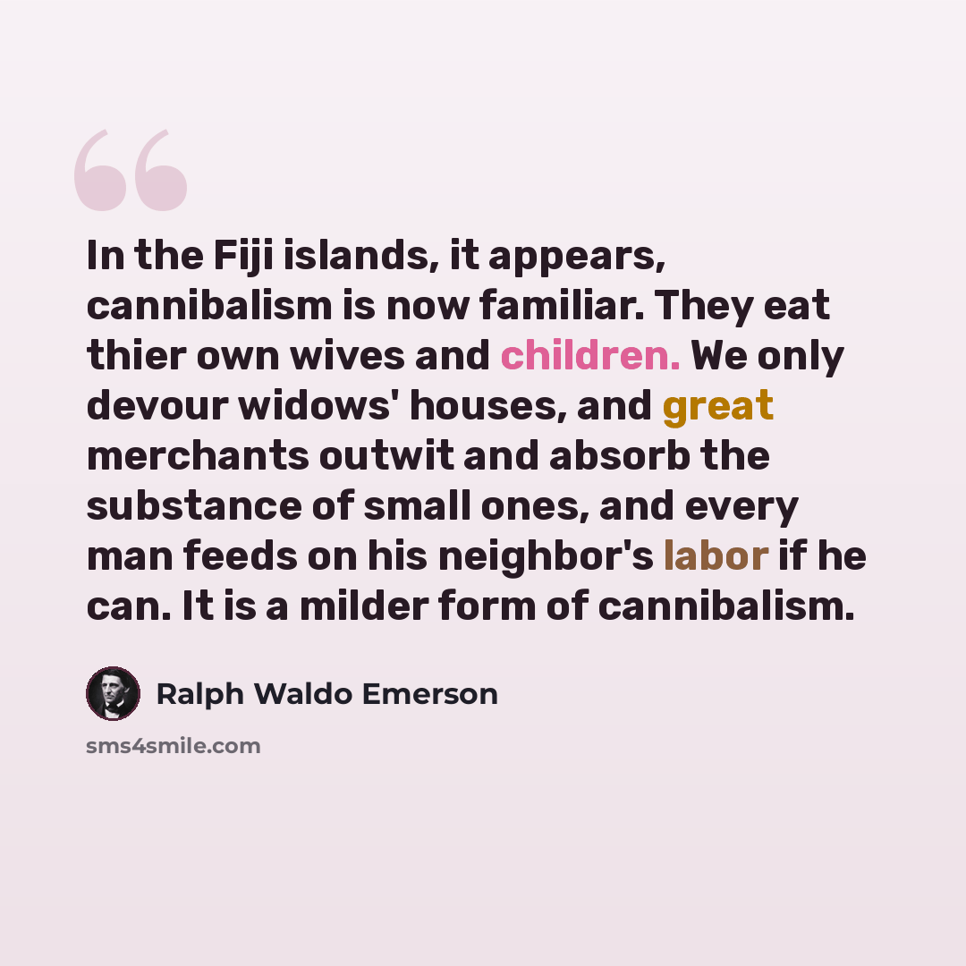 “In the Fiji islands, it appears, cannibalism is now familiar. They eat thier own wives and children. We only devour widows' houses, and great merchants outwit and absorb the substance of small ones, and every man feeds on his neighbor's labor if he can. It is a milder form of cannibalism.” quote by Ralph Waldo Emerson