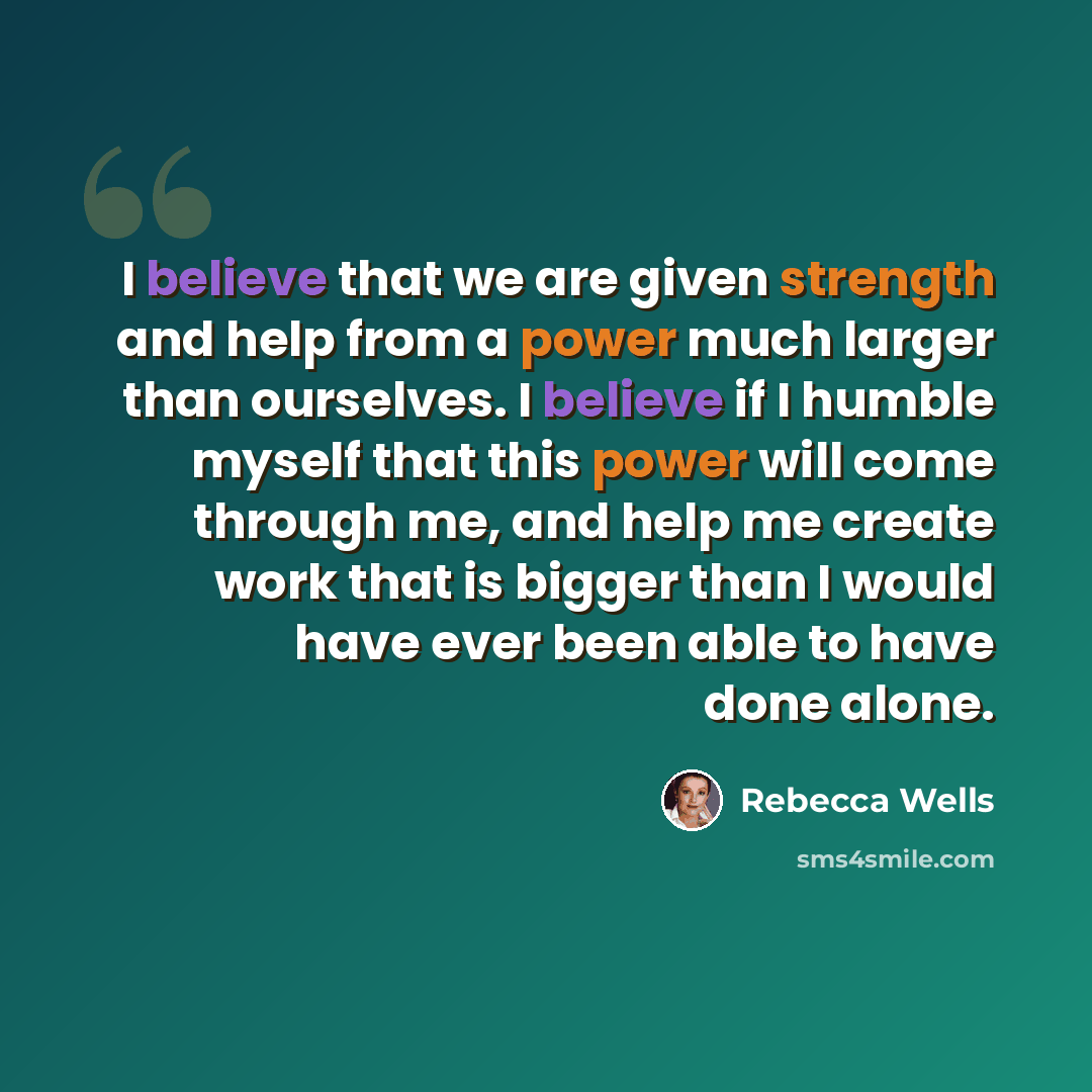 “I believe that we are given strength and help from a power much larger than ourselves. I believe if I humble myself that this power will come through me, and help me create work that is bigger than I would have ever been able to have done alone.” quote by Rebecca Wells