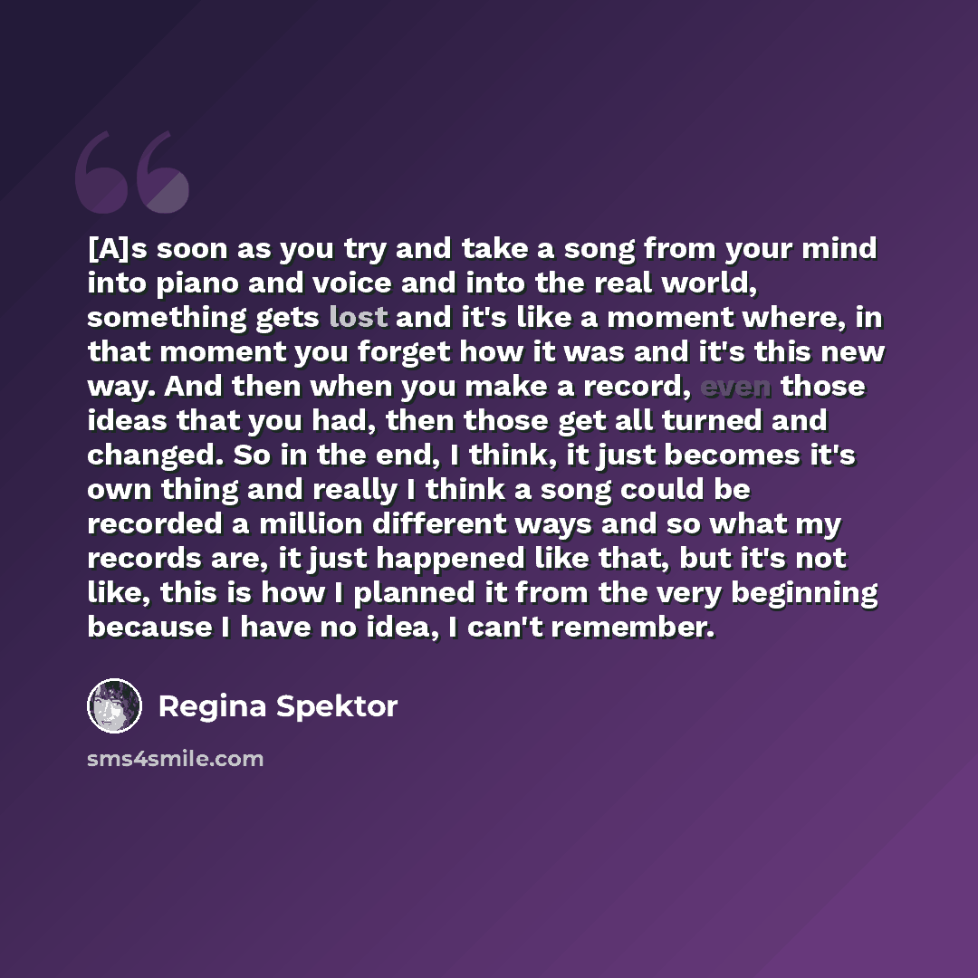 “[A]s soon as you try and take a song from your mind into piano and voice and into the real world, something gets lost and it's like a moment where, in that moment you forget how it was and it's this new way. And then when you make a record, even those ideas that you had, then those get all turned…” quote by Regina Spektor