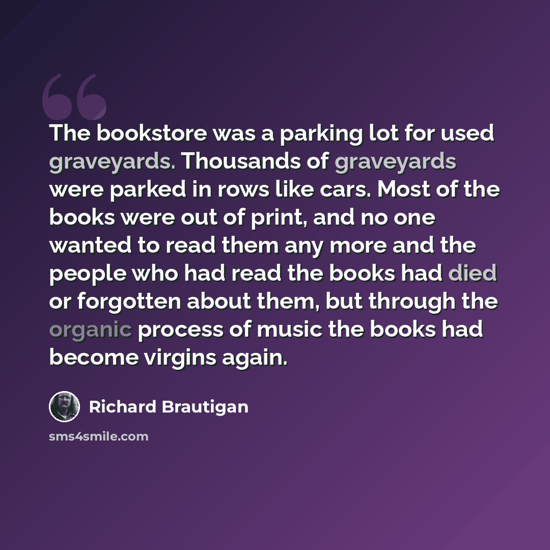 “The bookstore was a parking lot for used graveyards. Thousands of graveyards were parked in rows like cars. Most of the books were out of print, and no one wanted to read them any more and the people who had read the books had died or forgotten about them, but through the organic process of music…” quote by Richard Brautigan