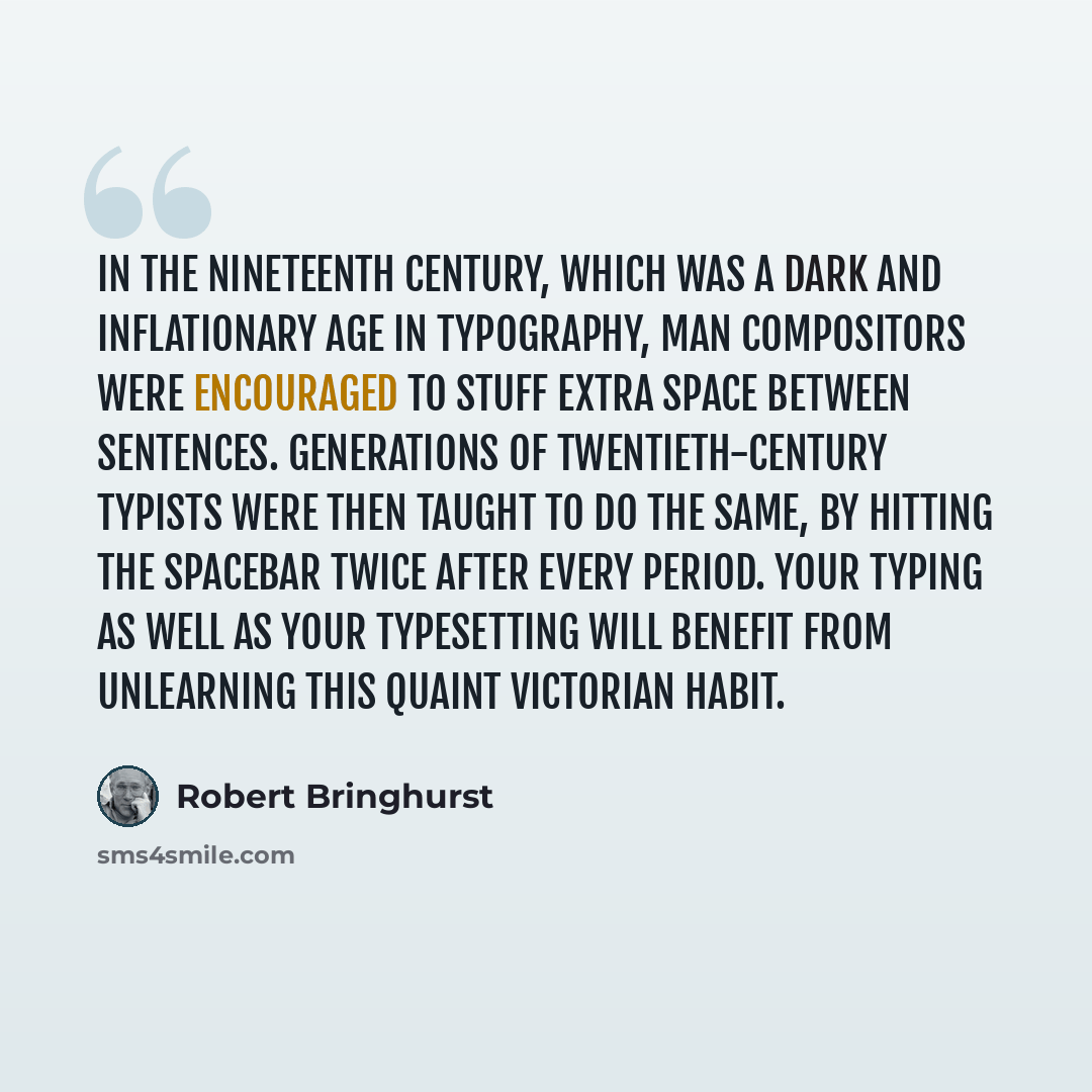 “In the nineteenth century, which was a dark and inflationary age in typography, man compositors were encouraged to stuff extra space between sentences. Generations of twentieth-century typists were then taught to do the same, by hitting the spacebar twice after every period. Your typing as well as…” quote by Robert Bringhurst