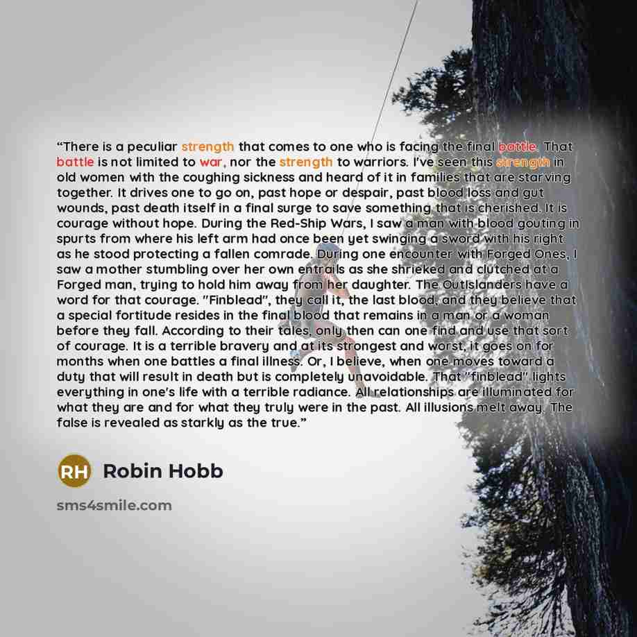 “There is a peculiar strength that comes to one who is facing the final battle. That battle is not limited to war, nor the strength to warriors. I've seen this strength in old women with the coughing sickness and heard of it in families that are starving together. It drives one to go on, past hope…” quote by Robin Hobb