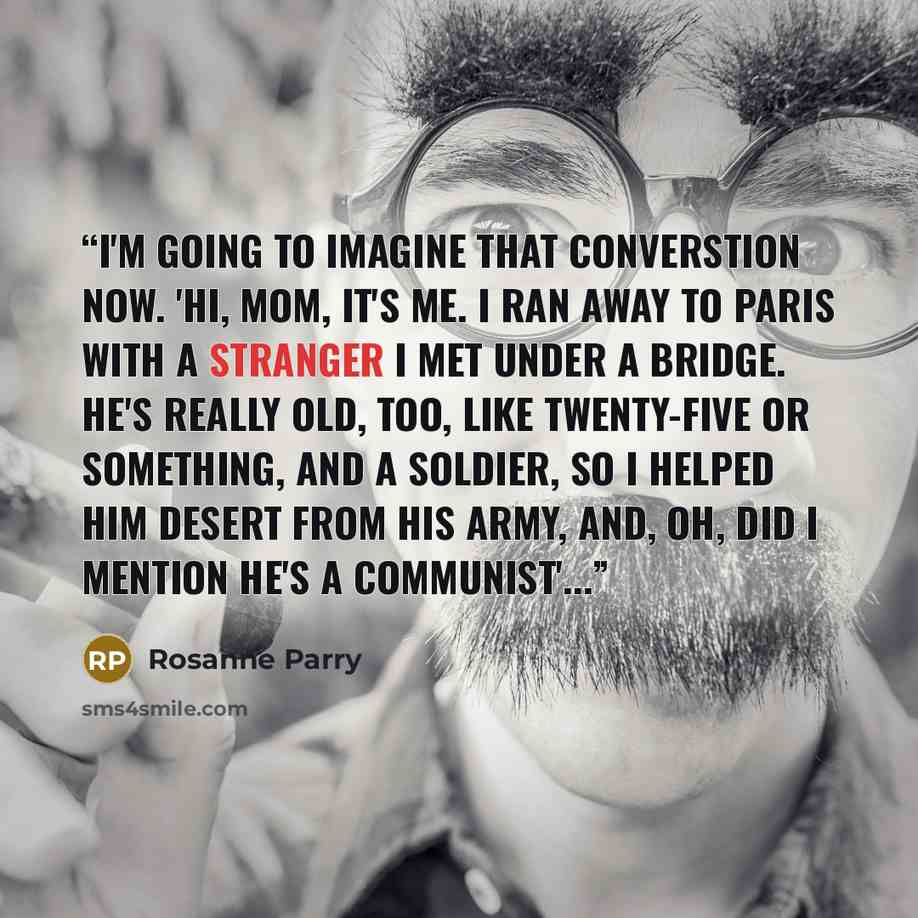 “I'm going to imagine that converstion now. 'Hi, Mom, it's me. I ran away to Paris with a stranger I met under a bridge. He's really old, too, like twenty-five or something, and a soldier, so I helped him desert from his army, and, oh, did I mention he's a Communist'...” quote by Rosanne Parry