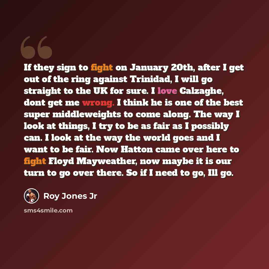“If they sign to fight on January 20th, after I get out of the ring against Trinidad, I will go straight to the UK for sure. I love Calzaghe, dont get me wrong. I think he is one of the best super middleweights to come along. The way I look at things, I try to be as fair as I possibly can. I look…” quote by Roy Jones Jr