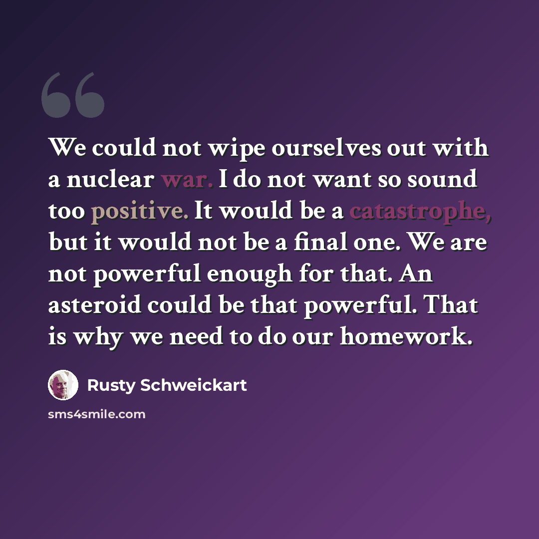 “We could not wipe ourselves out with a nuclear war. I do not want so sound too positive. It would be a catastrophe, but it would not be a final one. We are not powerful enough for that. An asteroid could be that powerful. That is why we need to do our homework.” quote by Rusty Schweickart