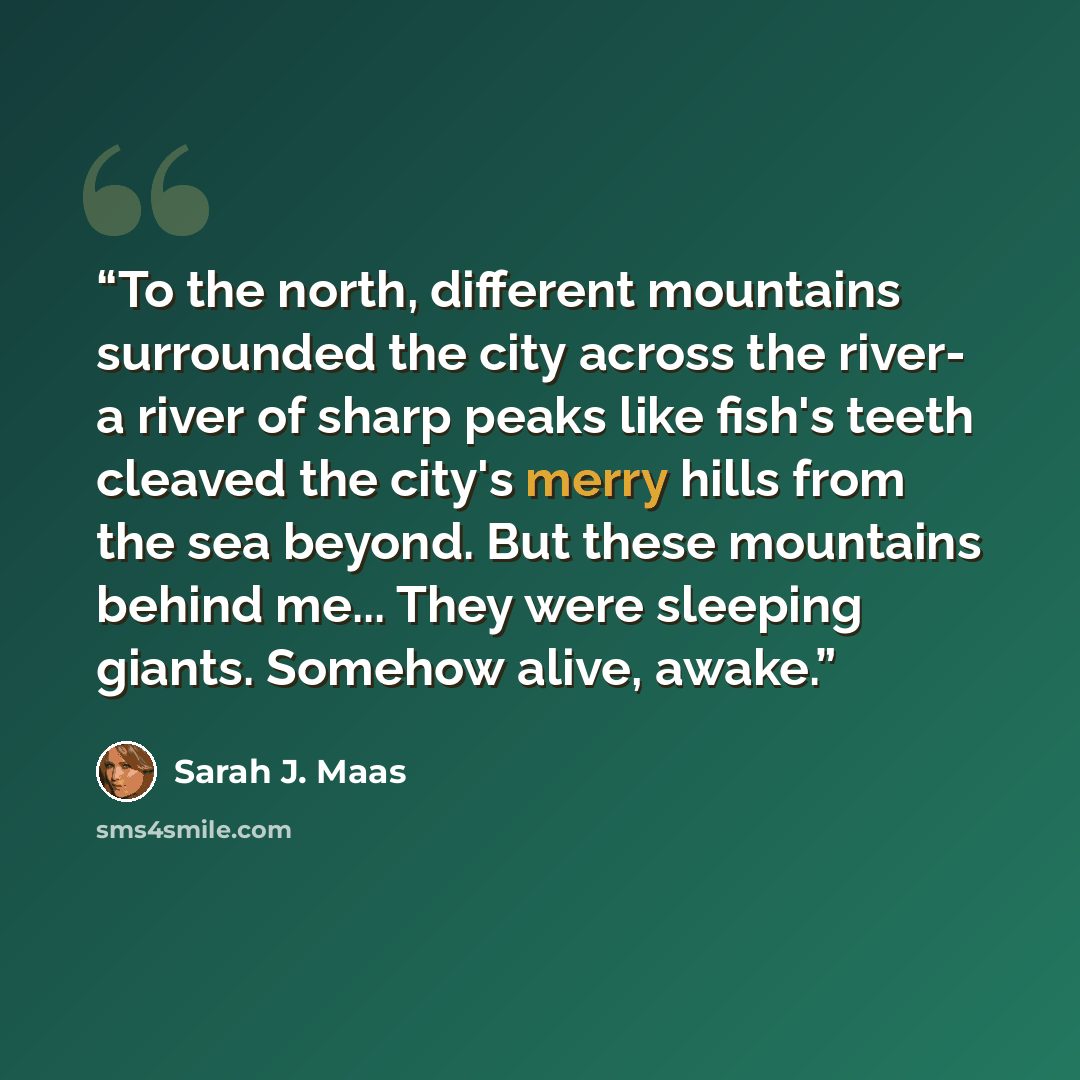 “To the north, different mountains surrounded the city across the river- a river of sharp peaks like fish's teeth cleaved the city's merry hills from the sea beyond. But these mountains behind me... They were sleeping giants. Somehow alive, awake.” quote by Sarah J. Maas