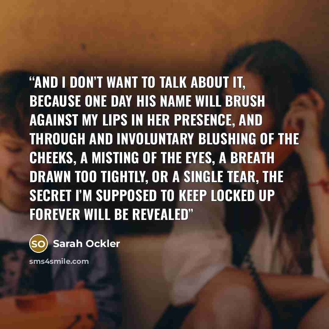 “And I don’t want to talk about it, because one day his name will brush against my lips in her presence, and through and involuntary blushing of the cheeks, a misting of the eyes, a breath drawn too tightly, or a single tear, the secret I’m supposed to keep locked up forever will be revealed” quote by Sarah Ockler