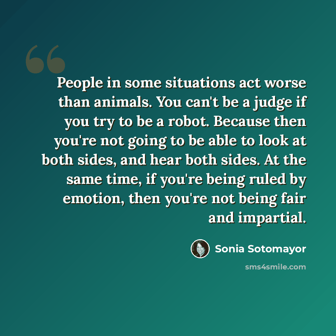 “People in some situations act worse than animals. You can't be a judge if you try to be a robot. Because then you're not going to be able to look at both sides, and hear both sides. At the same time, if you're being ruled by emotion, then you're not being fair and impartial.” quote by Sonia Sotomayor